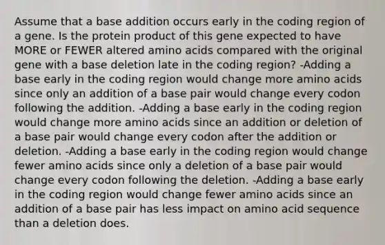 Assume that a base addition occurs early in the coding region of a gene. Is the protein product of this gene expected to have MORE or FEWER altered amino acids compared with the original gene with a base deletion late in the coding region? -Adding a base early in the coding region would change more amino acids since only an addition of a base pair would change every codon following the addition. -Adding a base early in the coding region would change more amino acids since an addition or deletion of a base pair would change every codon after the addition or deletion. -Adding a base early in the coding region would change fewer amino acids since only a deletion of a base pair would change every codon following the deletion. -Adding a base early in the coding region would change fewer amino acids since an addition of a base pair has less impact on amino acid sequence than a deletion does.