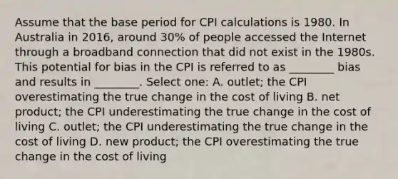 Assume that the base period for CPI calculations is 1980. In Australia in 2016, around 30% of people accessed the Internet through a broadband connection that did not exist in the 1980s. This potential for bias in the CPI is referred to as ________ bias and results in ________. Select one: A. outlet; the CPI overestimating the true change in the cost of living B. net product; the CPI underestimating the true change in the cost of living C. outlet; the CPI underestimating the true change in the cost of living D. new product; the CPI overestimating the true change in the cost of living