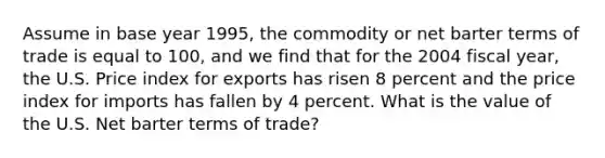 Assume in base year 1995, the commodity or net barter terms of trade is equal to 100, and we find that for the 2004 fiscal year, the U.S. Price index for exports has risen 8 percent and the price index for imports has fallen by 4 percent. What is the value of the U.S. Net barter terms of trade?