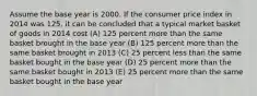 Assume the base year is 2000. If the consumer price index in 2014 was 125, it can be concluded that a typical market basket of goods in 2014 cost (A) 125 percent more than the same basket brought in the base year (B) 125 percent more than the same basket brought in 2013 (C) 25 percent less than the same basket bought in the base year (D) 25 percent more than the same basket bought in 2013 (E) 25 percent more than the same basket bought in the base year