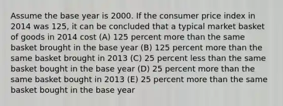 Assume the base year is 2000. If the consumer price index in 2014 was 125, it can be concluded that a typical market basket of goods in 2014 cost (A) 125 percent more than the same basket brought in the base year (B) 125 percent more than the same basket brought in 2013 (C) 25 percent less than the same basket bought in the base year (D) 25 percent more than the same basket bought in 2013 (E) 25 percent more than the same basket bought in the base year