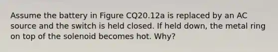 Assume the battery in Figure CQ20.12a is replaced by an AC source and the switch is held closed. If held down, the metal ring on top of the solenoid becomes hot. Why?