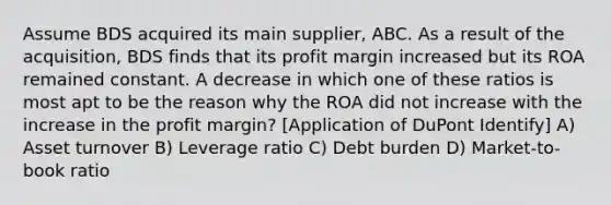 Assume BDS acquired its main supplier, ABC. As a result of the acquisition, BDS finds that its profit margin increased but its ROA remained constant. A decrease in which one of these ratios is most apt to be the reason why the ROA did not increase with the increase in the profit margin? [Application of DuPont Identify] A) Asset turnover B) Leverage ratio C) Debt burden D) Market-to-book ratio