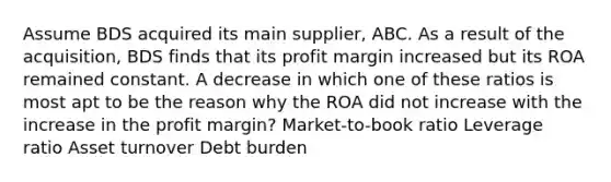 Assume BDS acquired its main supplier, ABC. As a result of the acquisition, BDS finds that its profit margin increased but its ROA remained constant. A decrease in which one of these ratios is most apt to be the reason why the ROA did not increase with the increase in the profit margin? Market-to-book ratio Leverage ratio Asset turnover Debt burden