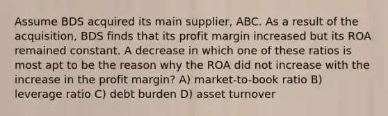 Assume BDS acquired its main supplier, ABC. As a result of the acquisition, BDS finds that its profit margin increased but its ROA remained constant. A decrease in which one of these ratios is most apt to be the reason why the ROA did not increase with the increase in the profit margin? A) market-to-book ratio B) leverage ratio C) debt burden D) asset turnover