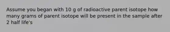 Assume you began with 10 g of radioactive parent isotope how many grams of parent isotope will be present in the sample after 2 half life's