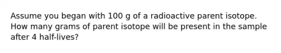 Assume you began with 100 g of a radioactive parent isotope. How many grams of parent isotope will be present in the sample after 4 half-lives?