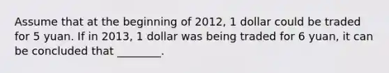 Assume that at the beginning of 2012, 1 dollar could be traded for 5 yuan. If in 2013, 1 dollar was being traded for 6 yuan, it can be concluded that ________.