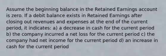 Assume the beginning balance in the Retained Earnings account is zero. If a debit balance exists in Retained Earnings after closing out revenues and expenses at the end of the current period, it indicates: a) a decrease in cash for the current period b) the company incurred a net loss for the current period c) the company had net income for the current period d) an increase in cash for the current period