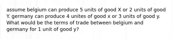 assume belgium can produce 5 units of good X or 2 units of good Y. germany can produce 4 unites of good x or 3 units of good y. What would be the terms of trade between belgium and germany for 1 unit of good y?