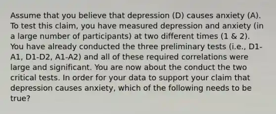 Assume that you believe that depression (D) causes anxiety (A). To test this claim, you have measured depression and anxiety (in a large number of participants) at two different times (1 & 2). You have already conducted the three preliminary tests (i.e., D1-A1, D1-D2, A1-A2) and all of these required correlations were large and significant. You are now about the conduct the two critical tests. In order for your data to support your claim that depression causes anxiety, which of the following needs to be true?