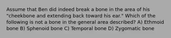 Assume that Ben did indeed break a bone in the area of his "cheekbone and extending back toward his ear." Which of the following is not a bone in the general area described? A) Ethmoid bone B) Sphenoid bone C) Temporal bone D) Zygomatic bone