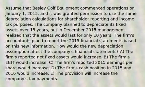 Assume that Besley Golf Equipment commenced operations on January 1, 2015, and it was granted permission to use the same depreciation calculations for shareholder reporting and income tax purposes. The company planned to depreciate its fixed assets over 15 years, but in December 2015 management realized that the assets would last for only 10 years. The firm's accountants plan to report the 2015 financial statements based on this new information. How would the new depreciation assumption affect the company's financial statements? A) The firm's reported net fixed assets would increase. B) The firm's EBIT would increase. C) The firm's reported 2015 earnings per share would increase. D) The firm's cash position in 2015 and 2016 would increase. E) The provision will increase the company's tax payments.