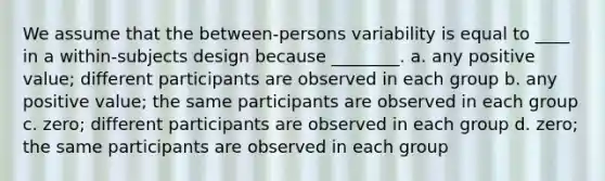 We assume that the between-persons variability is equal to ____ in a within-subjects design because ________. a. any positive value; different participants are observed in each group b. any positive value; the same participants are observed in each group c. zero; different participants are observed in each group d. zero; the same participants are observed in each group