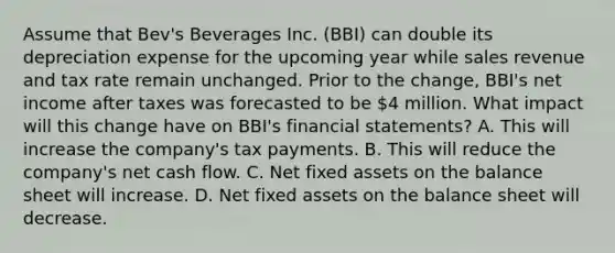 Assume that Bev's Beverages Inc. (BBI) can double its depreciation expense for the upcoming year while sales revenue and tax rate remain unchanged. Prior to the change, BBI's net income after taxes was forecasted to be 4 million. What impact will this change have on BBI's financial statements? A. This will increase the company's tax payments. B. This will reduce the company's net cash flow. C. Net fixed assets on the balance sheet will increase. D. Net fixed assets on the balance sheet will decrease.