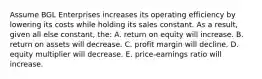 Assume BGL Enterprises increases its operating efficiency by lowering its costs while holding its sales constant. As a result, given all else constant, the: A. return on equity will increase. B. return on assets will decrease. C. profit margin will decline. D. equity multiplier will decrease. E. price-earnings ratio will increase.