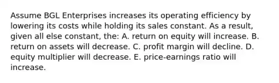 Assume BGL Enterprises increases its operating efficiency by lowering its costs while holding its sales constant. As a result, given all else constant, the: A. return on equity will increase. B. return on assets will decrease. C. profit margin will decline. D. equity multiplier will decrease. E. price-earnings ratio will increase.