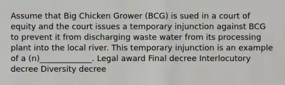 Assume that Big Chicken Grower (BCG) is sued in a court of equity and the court issues a temporary injunction against BCG to prevent it from discharging waste water from its processing plant into the local river. This temporary injunction is an example of a (n)_____________. Legal award Final decree Interlocutory decree Diversity decree