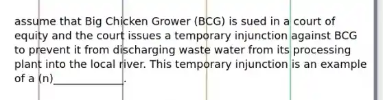 assume that Big Chicken Grower (BCG) is sued in a court of equity and the court issues a temporary injunction against BCG to prevent it from discharging waste water from its processing plant into the local river. This temporary injunction is an example of a (n)_____________.