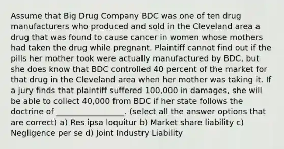 Assume that Big Drug Company BDC was one of ten drug manufacturers who produced and sold in the Cleveland area a drug that was found to cause cancer in women whose mothers had taken the drug while pregnant. Plaintiff cannot find out if the pills her mother took were actually manufactured by BDC, but she does know that BDC controlled 40 percent of the market for that drug in the Cleveland area when her mother was taking it. If a jury finds that plaintiff suffered 100,000 in damages, she will be able to collect 40,000 from BDC if her state follows the doctrine of _________________. (select all the answer options that are correct) a) Res ipsa loquitur b) Market share liability c) Negligence per se d) Joint Industry Liability