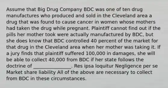 Assume that Big Drug Company BDC was one of ten drug manufactures who produced and sold in the Cleveland area a drug that was found to cause cancer in women whose mothers had taken the drug while pregnant. Plaintiff cannot find out if the pills her mother took were actually manufactured by BDC, but she does know that BDC controlled 40 percent of the market for that drug in the Cleveland area when her mother was taking it. If a jury finds that plaintiff suffered 100,000 in damages, she will be able to collect 40,000 from BDC if her state follows the doctrine of ________________. Res ipsa loquitur Negligence per se Market share liability All of the above are necessary to collect from BDC in these circumstances.