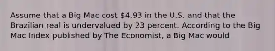 Assume that a Big Mac cost 4.93 in the U.S. and that the Brazilian real is undervalued by 23 percent. According to the Big Mac Index published by The Economist, a Big Mac would