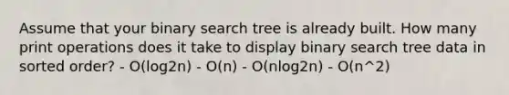 Assume that your binary search tree is already built. How many print operations does it take to display binary search tree data in sorted order? - O(log2n) - O(n) - O(nlog2n) - O(n^2)