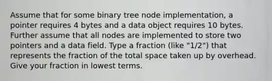 Assume that for some binary tree node implementation, a pointer requires 4 bytes and a data object requires 10 bytes. Further assume that all nodes are implemented to store two pointers and a data field. Type a fraction (like "1/2") that represents the fraction of the total space taken up by overhead. Give your fraction in lowest terms.