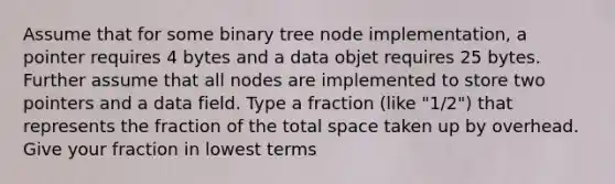 Assume that for some binary tree node implementation, a pointer requires 4 bytes and a data objet requires 25 bytes. Further assume that all nodes are implemented to store two pointers and a data field. Type a fraction (like "1/2") that represents the fraction of the total space taken up by overhead. Give your fraction in lowest terms