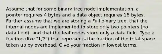 Assume that for some binary tree node implementation, a pointer requires 4 bytes and a data object requires 16 bytes. Further assume that we are storing a Full binary tree, that the internal nodes are implemented to store only two pointers (no data field), and that the leaf nodes store only a data field. Type a fraction (like "1/2") that represents the fraction of the total space taken up by overhead. Give your fraction in lowest terms.