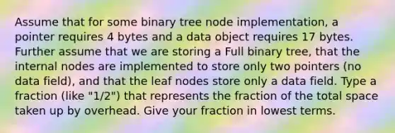 Assume that for some binary tree node implementation, a pointer requires 4 bytes and a data object requires 17 bytes. Further assume that we are storing a Full binary tree, that the internal nodes are implemented to store only two pointers (no data field), and that the leaf nodes store only a data field. Type a fraction (like "1/2") that represents the fraction of the total space taken up by overhead. Give your fraction in <a href='https://www.questionai.com/knowledge/kTceoUC4GU-lowest-terms' class='anchor-knowledge'>lowest terms</a>.