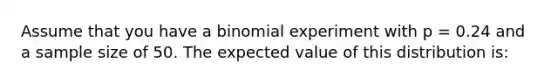 Assume that you have a binomial experiment with p = 0.24 and a sample size of 50. The expected value of this distribution is: