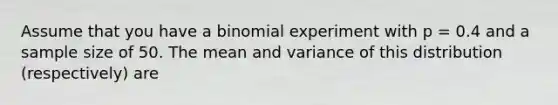 Assume that you have a binomial experiment with p = 0.4 and a sample size of 50. The mean and variance of this distribution (respectively) are