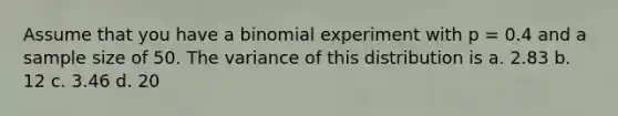 Assume that you have a binomial experiment with p = 0.4 and a sample size of 50. The variance of this distribution is a. ​2.83 b. ​12 c. ​3.46 d. ​20