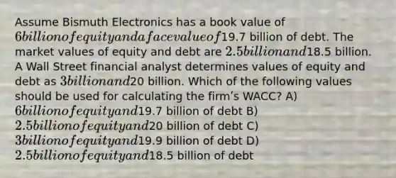 Assume Bismuth Electronics has a book value of 6 billion of equity and a face value of19.7 billion of debt. The market values of equity and debt are 2.5 billion and18.5 billion. A Wall Street financial analyst determines values of equity and debt as 3 billion and20 billion. Which of the following values should be used for calculating the firmʹs WACC? A) 6 billion of equity and19.7 billion of debt B) 2.5 billion of equity and20 billion of debt C) 3 billion of equity and19.9 billion of debt D) 2.5 billion of equity and18.5 billion of debt