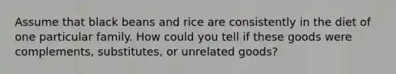 Assume that black beans and rice are consistently in the diet of one particular family. How could you tell if these goods were complements, substitutes, or unrelated goods?