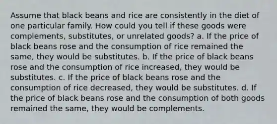 Assume that black beans and rice are consistently in the diet of one particular family. How could you tell if these goods were complements, substitutes, or unrelated goods? a. If the price of black beans rose and the consumption of rice remained the same, they would be substitutes. b. If the price of black beans rose and the consumption of rice increased, they would be substitutes. c. If the price of black beans rose and the consumption of rice decreased, they would be substitutes. d. If the price of black beans rose and the consumption of both goods remained the same, they would be complements.