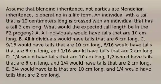 Assume that blending inheritance, not particulate Mendelian inheritance, is operating in a life form. An individual with a tail that is 10 centimeters long is crossed with an individual that has a tail 2 cm long. What would the expected tail length be in the F2 progeny? A. All individuals would have tails that are 10 cm long. B. All individuals would have tails that are 6 cm long. C. 9/16 would have tails that are 10 cm long, 6/16 would have tails that are 6 cm long, and 1/16 would have tails that are 2 cm long. D. 1/4 would have tails that are 10 cm long, 1/2 would have tails that are 6 cm long, and 1/4 would have tails that are 2 cm long. E. 3/4 would have tails that are 10 cm long, and 1/4 would have tails that are 2 cm long.