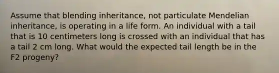 Assume that blending inheritance, not particulate Mendelian inheritance, is operating in a life form. An individual with a tail that is 10 centimeters long is crossed with an individual that has a tail 2 cm long. What would the expected tail length be in the F2 progeny?