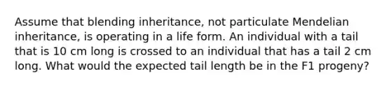 Assume that blending inheritance, not particulate Mendelian inheritance, is operating in a life form. An individual with a tail that is 10 cm long is crossed to an individual that has a tail 2 cm long. What would the expected tail length be in the F1 progeny?