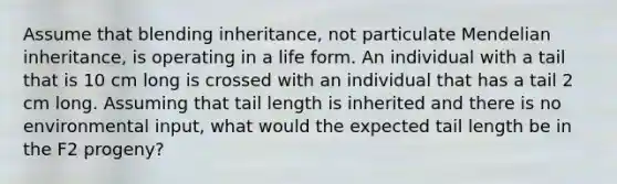 Assume that blending inheritance, not particulate Mendelian inheritance, is operating in a life form. An individual with a tail that is 10 cm long is crossed with an individual that has a tail 2 cm long. Assuming that tail length is inherited and there is no environmental input, what would the expected tail length be in the F2 progeny?