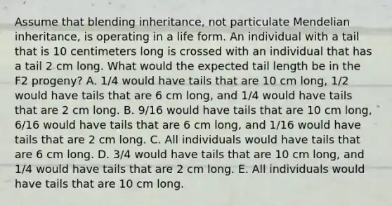 Assume that blending inheritance, not particulate Mendelian inheritance, is operating in a life form. An individual with a tail that is 10 centimeters long is crossed with an individual that has a tail 2 cm long. What would the expected tail length be in the F2 progeny? A. 1/4 would have tails that are 10 cm long, 1/2 would have tails that are 6 cm long, and 1/4 would have tails that are 2 cm long. B. 9/16 would have tails that are 10 cm long, 6/16 would have tails that are 6 cm long, and 1/16 would have tails that are 2 cm long. C. All individuals would have tails that are 6 cm long. D. 3/4 would have tails that are 10 cm long, and 1/4 would have tails that are 2 cm long. E. All individuals would have tails that are 10 cm long.