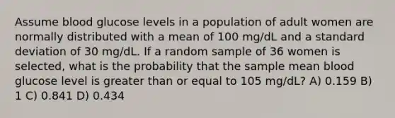 Assume blood glucose levels in a population of adult women are normally distributed with a mean of 100 mg/dL and a standard deviation of 30 mg/dL. If a random sample of 36 women is selected, what is the probability that the sample mean blood glucose level is greater than or equal to 105 mg/dL? A) 0.159 B) 1 C) 0.841 D) 0.434