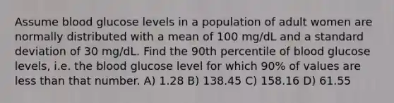 Assume blood glucose levels in a population of adult women are normally distributed with a mean of 100 mg/dL and a standard deviation of 30 mg/dL. Find the 90th percentile of blood glucose levels, i.e. the blood glucose level for which 90% of values are less than that number. A) 1.28 B) 138.45 C) 158.16 D) 61.55