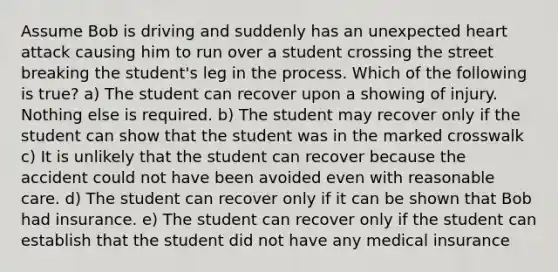 Assume Bob is driving and suddenly has an unexpected heart attack causing him to run over a student crossing the street breaking the student's leg in the process. Which of the following is true? a) The student can recover upon a showing of injury. Nothing else is required. b) The student may recover only if the student can show that the student was in the marked crosswalk c) It is unlikely that the student can recover because the accident could not have been avoided even with reasonable care. d) The student can recover only if it can be shown that Bob had insurance. e) The student can recover only if the student can establish that the student did not have any medical insurance