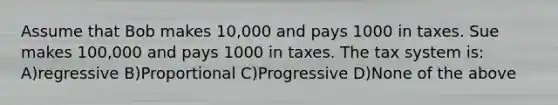 Assume that Bob makes 10,000 and pays 1000 in taxes. Sue makes 100,000 and pays 1000 in taxes. The tax system is: A)regressive B)Proportional C)Progressive D)None of the above