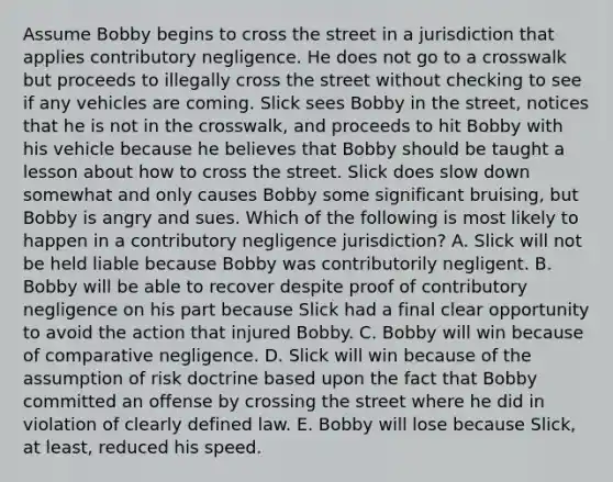 Assume Bobby begins to cross the street in a jurisdiction that applies contributory negligence. He does not go to a crosswalk but proceeds to illegally cross the street without checking to see if any vehicles are coming. Slick sees Bobby in the street, notices that he is not in the crosswalk, and proceeds to hit Bobby with his vehicle because he believes that Bobby should be taught a lesson about how to cross the street. Slick does slow down somewhat and only causes Bobby some significant bruising, but Bobby is angry and sues. Which of the following is most likely to happen in a contributory negligence jurisdiction? A. Slick will not be held liable because Bobby was contributorily negligent. B. Bobby will be able to recover despite proof of contributory negligence on his part because Slick had a final clear opportunity to avoid the action that injured Bobby. C. Bobby will win because of comparative negligence. D. Slick will win because of the assumption of risk doctrine based upon the fact that Bobby committed an offense by crossing the street where he did in violation of clearly defined law. E. Bobby will lose because Slick, at least, reduced his speed.