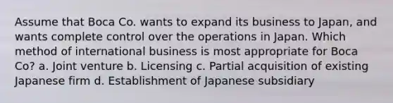 Assume that Boca Co. wants to expand its business to Japan, and wants complete control over the operations in Japan. Which method of international business is most appropriate for Boca Co? a. Joint venture b. Licensing c. Partial acquisition of existing Japanese firm d. Establishment of Japanese subsidiary