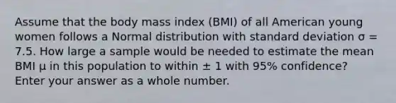 Assume that the body mass index (BMI) of all American young women follows a Normal distribution with standard deviation σ = 7.5. How large a sample would be needed to estimate the mean BMI μ in this population to within ± 1 with 95% confidence? Enter your answer as a whole number.