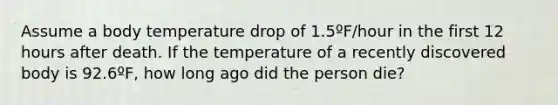 Assume a body temperature drop of 1.5ºF/hour in the first 12 hours after death. If the temperature of a recently discovered body is 92.6ºF, how long ago did the person die?